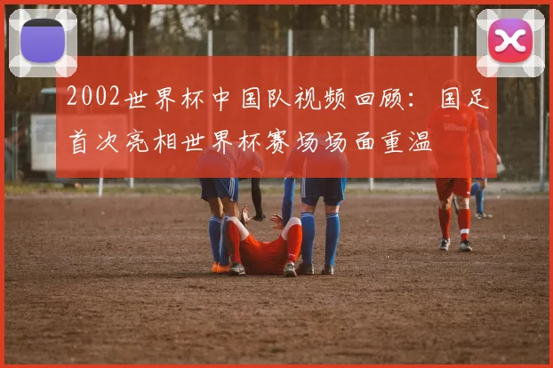2002世界杯中国队视频回顾:国足首次亮相世界杯赛场场面重温