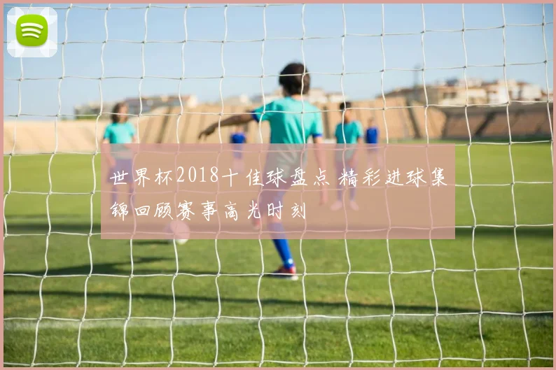 世界杯2018十佳球盘点 精彩进球集锦回顾赛事高光时刻