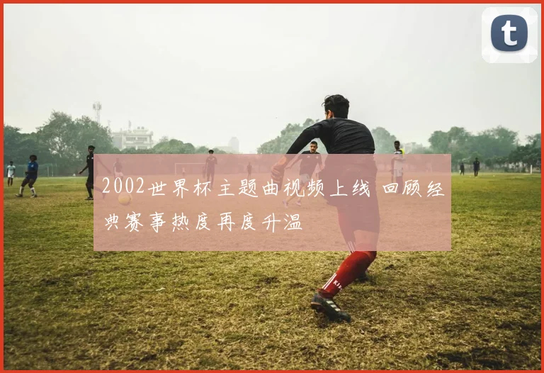 2002世界杯主题曲视频上线 回顾经典赛事热度再度升温